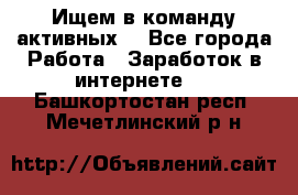 Ищем в команду активных. - Все города Работа » Заработок в интернете   . Башкортостан респ.,Мечетлинский р-н